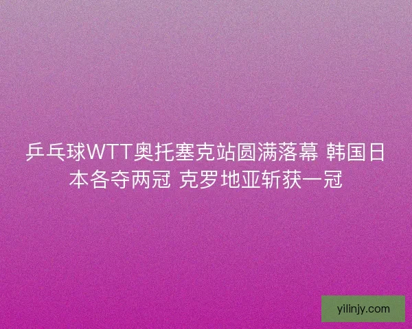 乒乓球WTT奥托塞克站圆满落幕 韩国日本各夺两冠 克罗地亚斩获一冠