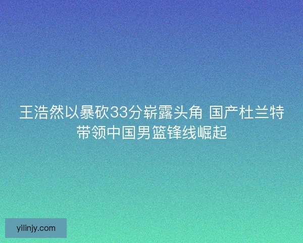 王浩然以暴砍33分崭露头角 国产杜兰特带领中国男篮锋线崛起