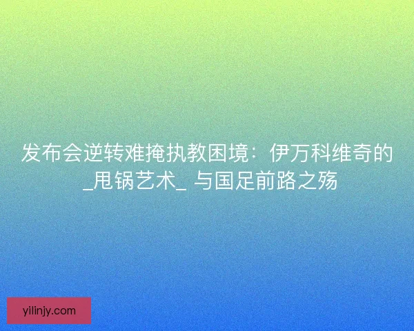 发布会逆转难掩执教困境：伊万科维奇的 _甩锅艺术_ 与国足前路之殇