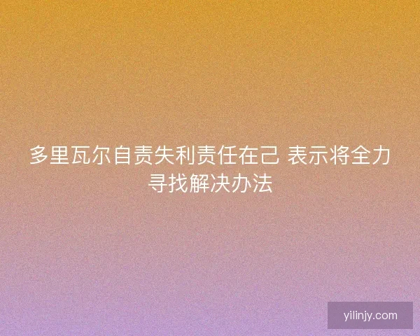 多里瓦尔自责失利责任在己 表示将全力寻找解决办法
