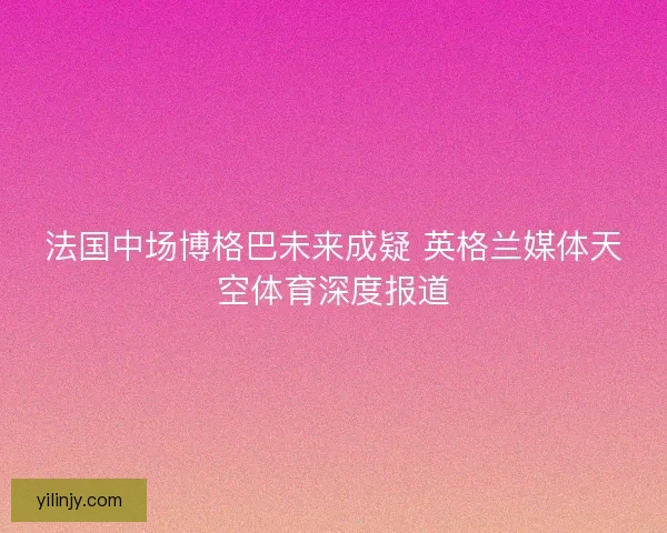 法国中场博格巴未来成疑 英格兰媒体天空体育深度报道