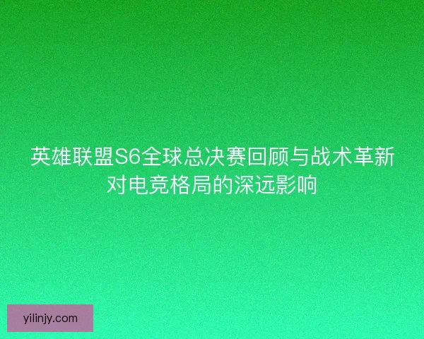 英雄联盟S6全球总决赛回顾与战术革新对电竞格局的深远影响