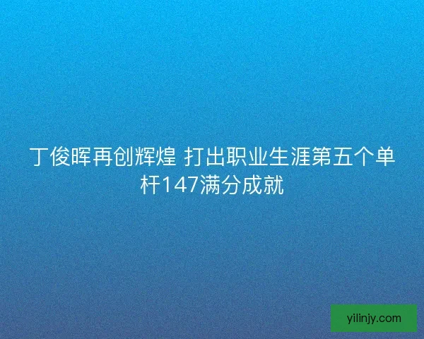 丁俊晖再创辉煌 打出职业生涯第五个单杆147满分成就