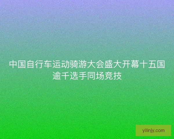 中国自行车运动骑游大会盛大开幕十五国逾千选手同场竞技
