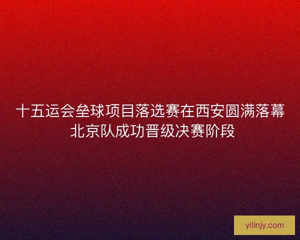 十五运会垒球项目落选赛在西安圆满落幕 北京队成功晋级决赛阶段