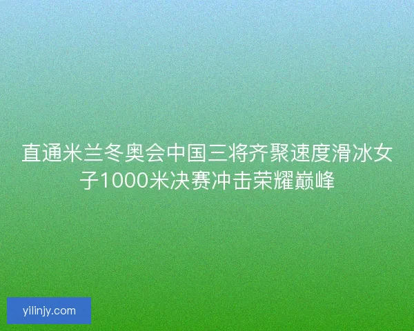直通米兰冬奥会中国三将齐聚速度滑冰女子1000米决赛冲击荣耀巅峰