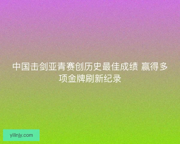 中国击剑亚青赛创历史最佳成绩 赢得多项金牌刷新纪录