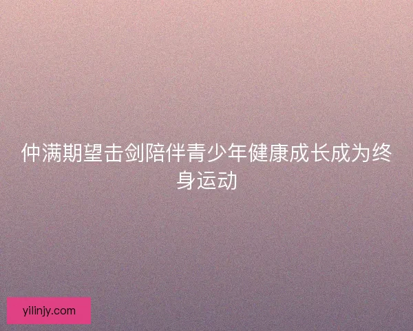 仲满期望击剑陪伴青少年健康成长成为终身运动