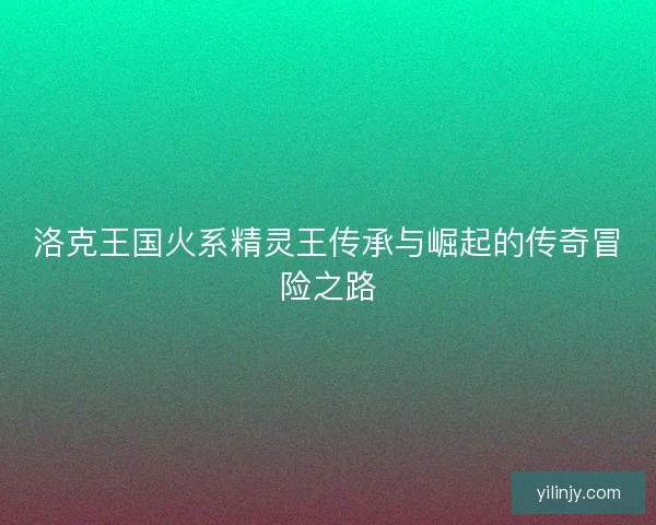 洛克王国火系精灵王传承与崛起的传奇冒险之路