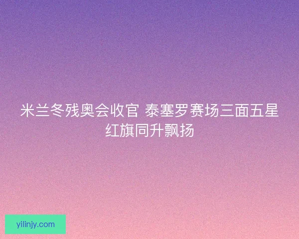 米兰冬残奥会收官 泰塞罗赛场三面五星红旗同升飘扬
