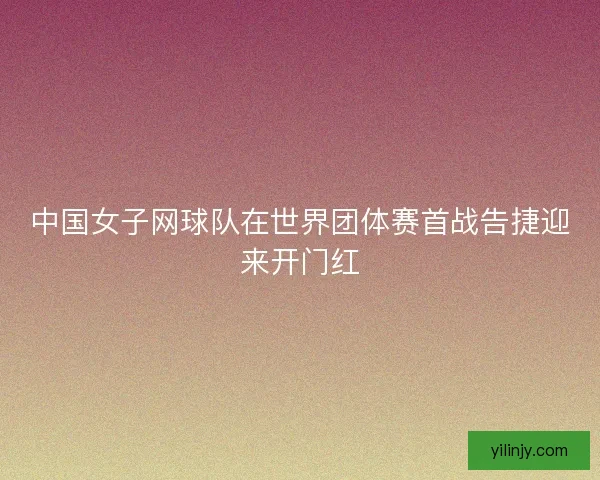 中国女子网球队在世界团体赛首战告捷迎来开门红