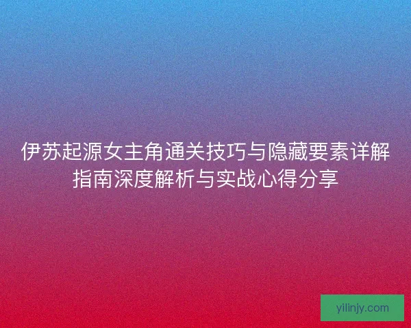 伊苏起源女主角通关技巧与隐藏要素详解指南深度解析与实战心得分享