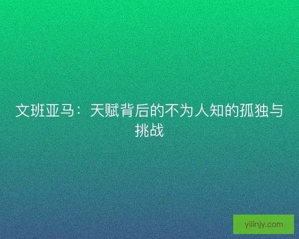 文班亚马：天赋背后的不为人知的孤独与挑战