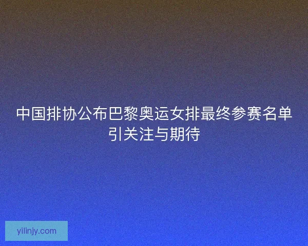 中国排协公布巴黎奥运女排最终参赛名单引关注与期待