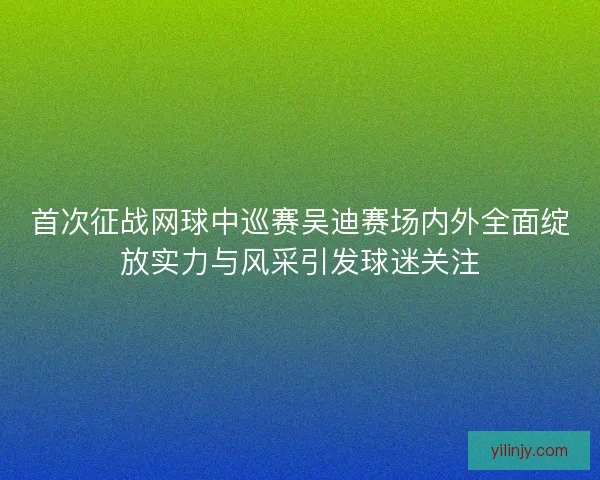 首次征战网球中巡赛吴迪赛场内外全面绽放实力与风采引发球迷关注
