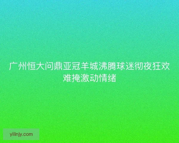 广州恒大问鼎亚冠羊城沸腾球迷彻夜狂欢难掩激动情绪