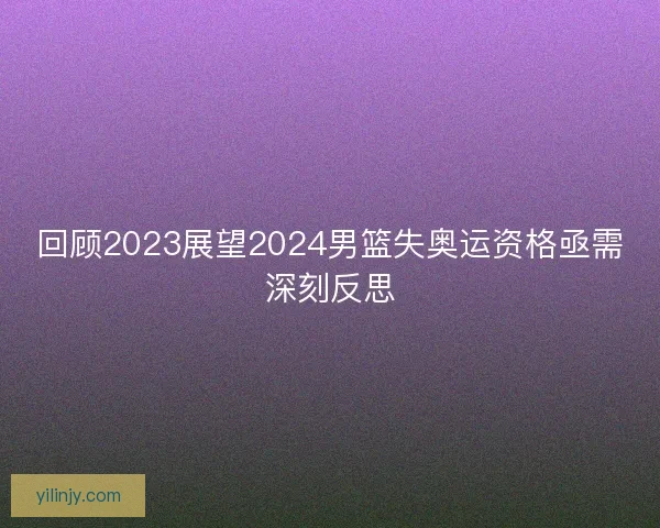 回顾2023展望2024男篮失奥运资格亟需深刻反思